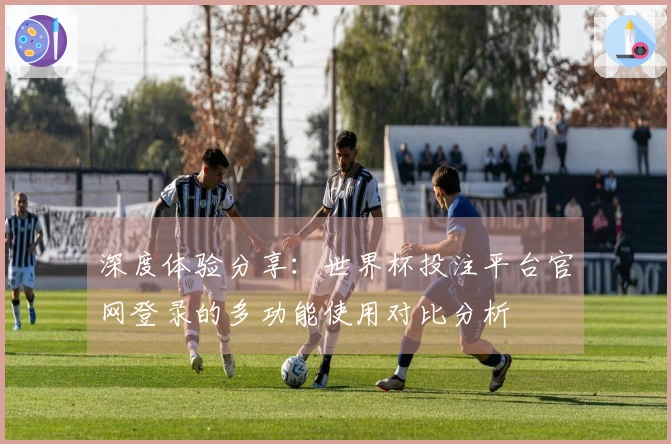 深度体验分享:世界杯投注平台官网登录的多功能使用对比分析