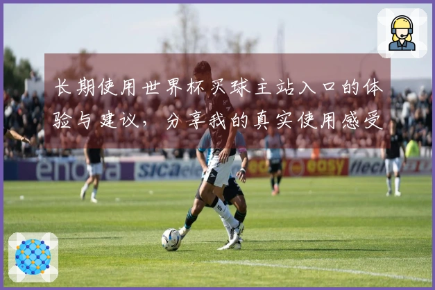 长期使用世界杯买球主站入口的体验与建议,分享我的真实使用感受