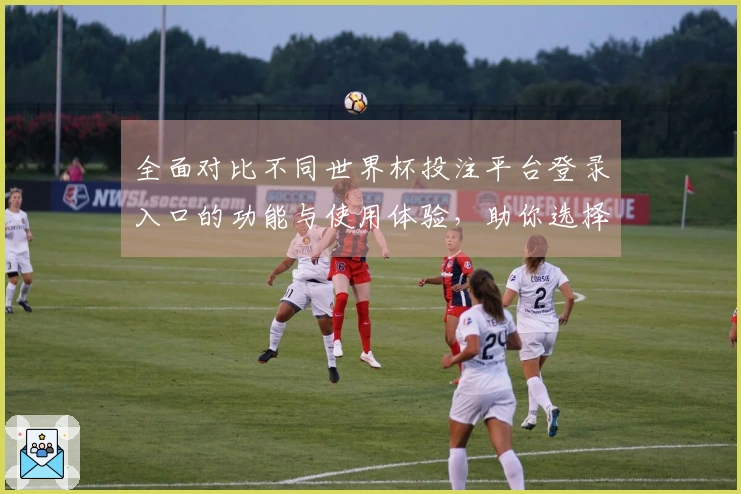全面对比不同世界杯投注平台登录入口的功能与使用体验,助你选择最优平台